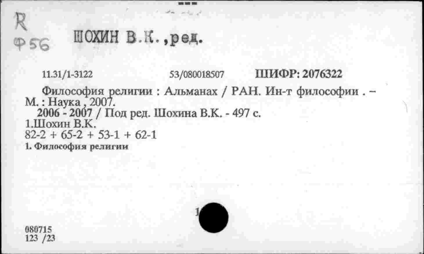 ﻿ШОХИН В.к,,ред.
11.31/1-3122	53/080018507 ШИФР: 2076322
Философия религии : Альманах / РАН. Ин-т философии .
М.: Наука. 2007.
2006 - 2007 / Под ред. Шохина В.К. - 497 с.
1.Шохин В.К.
82-2 + 65-2 + 53-1 + 62-1
1. Философия религии
080715
123 /23